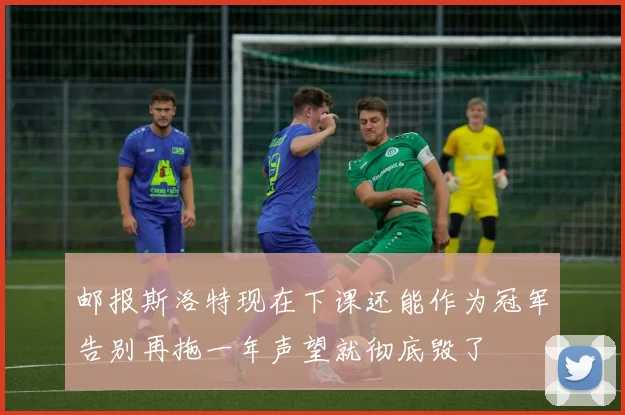 邮报斯洛特现在下课还能作为冠军告别再拖一年声望就彻底毁了
